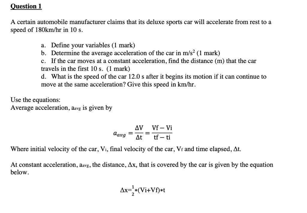 Question 1
A certain automobile manufacturer claims that its deluxe sports car will accelerate from rest to a
speed of 180km/hr in 10 s.
a. Define your variables (1 mark)
b. Determine the average acceleration of the car in m/s² (1 mark)
c. If the car moves at a constant acceleration, find the distance (m) that the car
travels in the first 10 s. (1 mark)
d. What is the speed of the car 12.0 s after it begins its motion if it can continue to
move at the same acceleration? Give this speed in km/hr.
Use the equations:
Average acceleration, aavg is given by
(Δ V)/(Δ t) = (Vf - Vi)/(tf - ti)
Where initial velocity of the car, Vi, final velocity of the car, Vf and time elapsed, Δ t.
At constant acceleration, aavg, the distance, Δ x, that is covered by the car is given by the equation
below.
Δ x = (1)/(2)*(Vi + Vf)*t