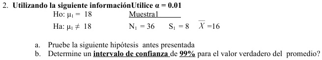 2. Utilizando la siguiente información Utilice a = 0.01
Ho: μ1 = 18
Ha: μ1 ≠ 18
Muestral
N? = 36  S? =8  X̅=16
a. Pruebe la siguiente hipótesis antes presentada
b. Determine un intervalo de confianza de 99% para el valor verdadero del promedio?