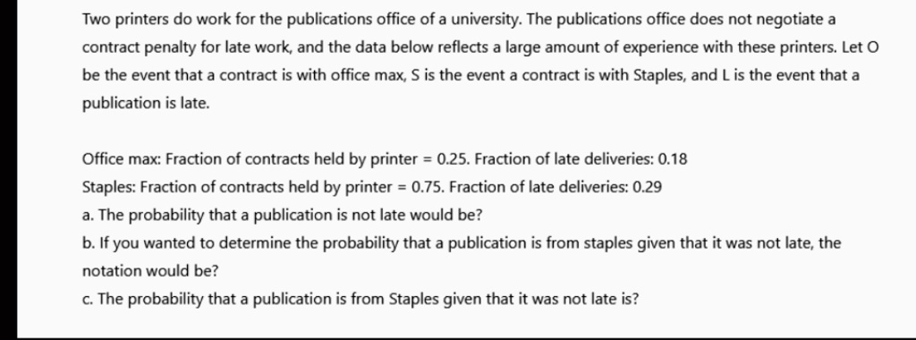 Two printers do work for the publications office of a university. The publications office does not negotiate a
contract penalty for late work, and the data below reflects a large amount of experience with these printers. Let O
be the event that a contract is with office max, S is the event a contract is with Staples, and L is the event that a
publication is late.
Office max: Fraction of contracts held by printer = 0.25. Fraction of late deliveries: 0.18
Staples: Fraction of contracts held by printer = 0.75. Fraction of late deliveries: 0.29
a. The probability that a publication is not late would be?
b. If you wanted to determine the probability that a publication is from staples given that it was not late, the
otation would be?
c. The probability that a publication is from Staples given that it was not late is?