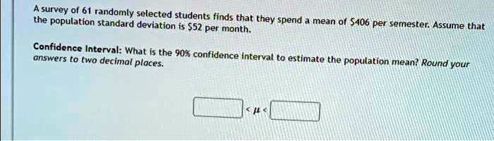 A survey of 61 randomly selected students finds that they spend a mean of 406 per semester. Assume that the population standard deviation is52 per month.
Confidence Interval: What is the 90% confidence interval to estimate the population mean? Round your answers to two decimal places.
< ? <