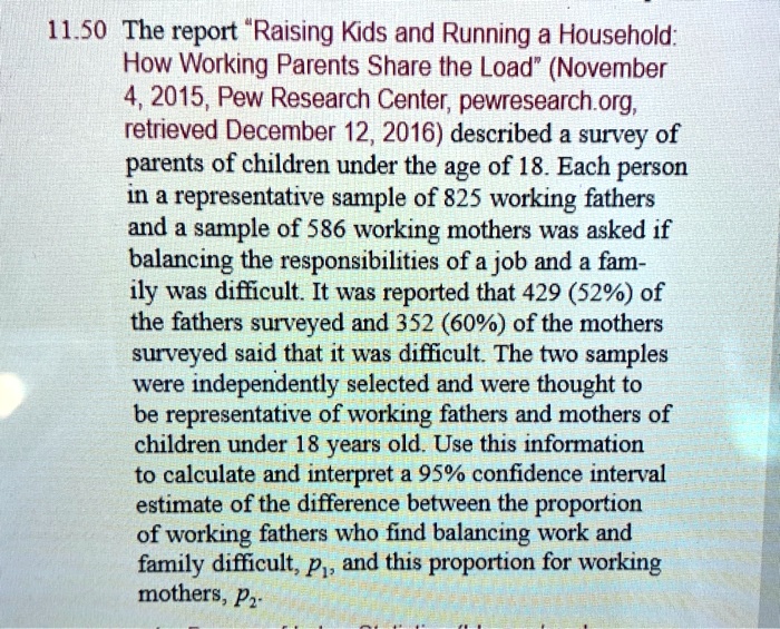 The report "Raising Kids and Running a Household: How Working Parents Share the Load" (November 4, 2015, Pew Research Center, pewresearch.org, retrieved December 12, 2016) described a survey of parents of children under the age of 18. Each person in a representative sample of 825 working fathers and a sample of 586 working mothers was asked if balancing the responsibilities of a job and a family was difficult. It was reported that 429 (52%) of the fathers surveyed and 352 (60%) of the mothers surveyed said that it was difficult. The two samples were independently selected and were thought to be representative of working fathers and mothers of children under 18 years old. Use this information to calculate and interpret a 95% confidence interval estimate of the difference between the proportion of working fathers who find balancing work and family difficult, p?, and this proportion for working mothers, p?.