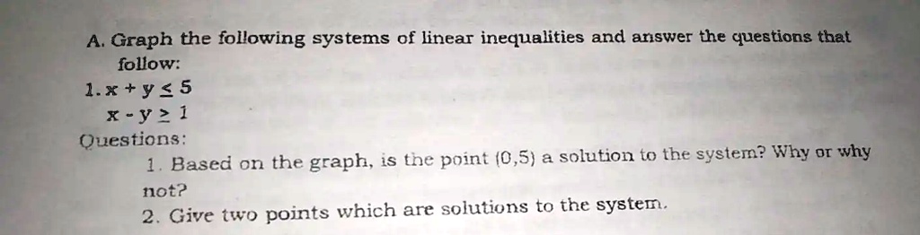 A. Graph the following systems of linear inequalities and answer the questions that
follow:
1. x + y ? 5
x - y ? 1
Questions:
1. Based on the graph, is the point (0,5) a solution to the system? Why or why
not?
2. Give two points which are solutions to the system.