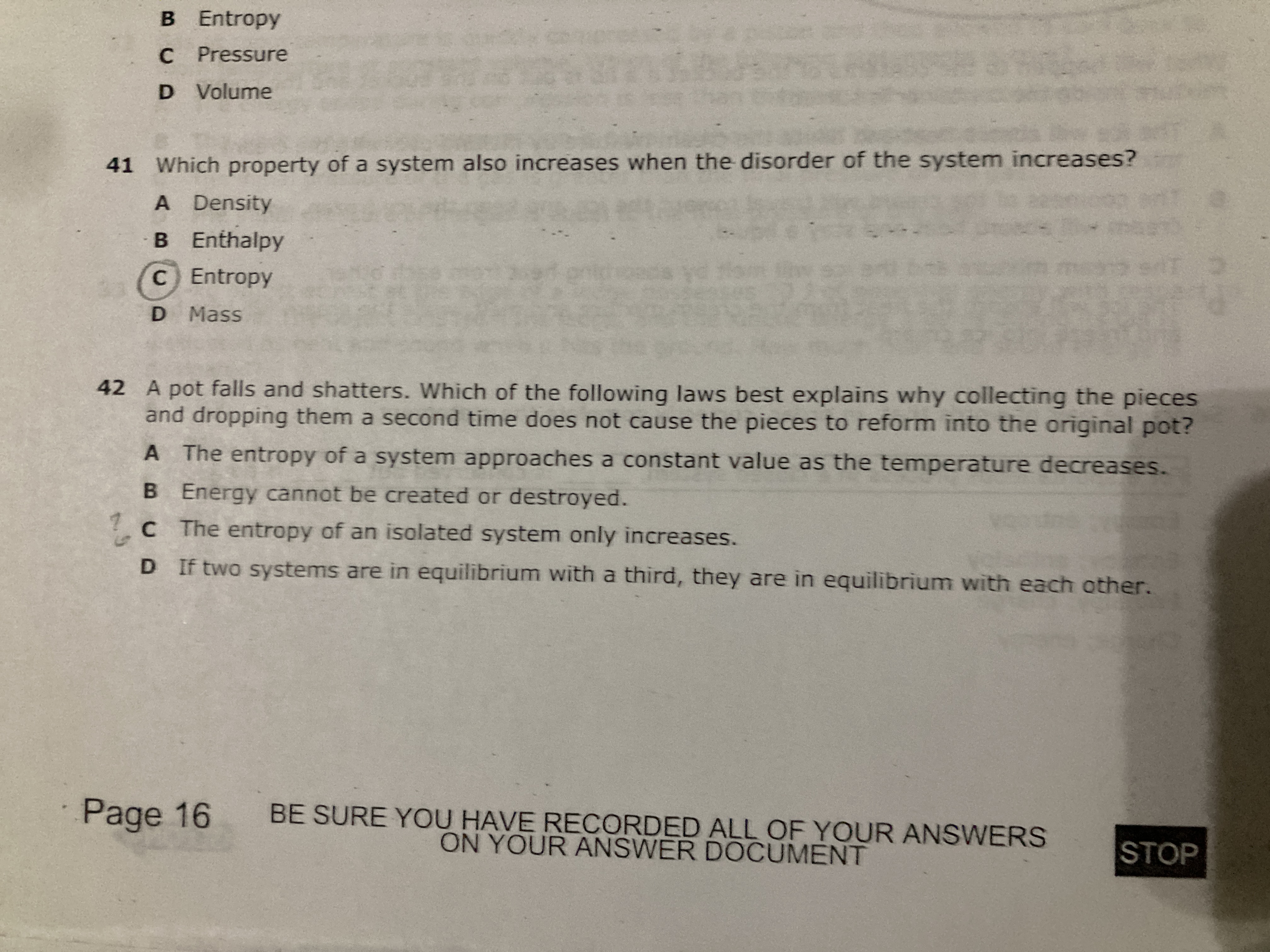B Entropy
C Pressure
D Volume
41 Which property of a system also increases when the disorder of the system increases?
A Density
B Enthalpy
C Entropy
D Mass
42 A pot falls and shatters. Which of the following laws best explains why collecting the pieces and dropping them a second time does not cause the pieces to reform into the original pot?
A The entropy of a system approaches a constant value as the temperature decreases.
B Energy cannot be created or destroyed.
C The entropy of an isolated system only increases.
D If two systems are in equilibrium with a third, they are in equilibrium with each other.