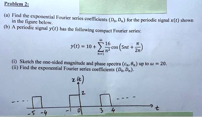 Problem 2:
(a) Find the exponential Fourier series coefficients (D0, Dn) for the periodic signal x(t) shown in the figure below.
(b) A periodic signal y(t) has the following compact Fourier series:
y(t) = 10 + ?n=1^? rac16n^2 cos(5nt + rac?2n)
(i) Sketch the one-sided magnitude and phase spectra (cn, ?n) up to ? = 20.
(ii) Find the exponential Fourier series coefficients (D0, Dn).