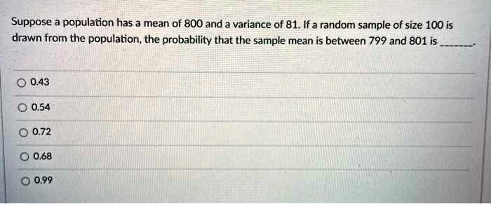 Suppose a population has a mean of 800 and a variance of 81. If a random sample of size 100 is drawn from the population, the probability that the sample mean is between 799 and 801 is .
0.43
0.54
0.72
0.68
0.99
