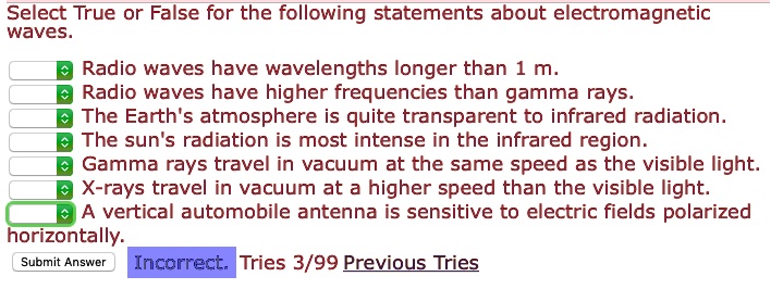 Select True or False for the following statements about electromagnetic waves.
Radio waves have wavelengths longer than 1 m.
Radio waves have higher frequencies than gamma rays.
The Earth's atmosphere is quite transparent to infrared radiation.
The sun's radiation is most intense in the infrared region.
Gamma rays travel in vacuum at the same speed as the visible light.
X-rays travel in vacuum at a higher speed than the visible light.
A vertical automobile antenna is sensitive to electric fields polarized horizontally.