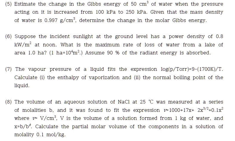 (5) Estimate the change in the Gibbs energy of 50 cm³ of water when the pressure acting on it is increased from 100 kPa to 250 kPa. Given that the mass density of water is 0.997 g/cm³, determine the change in the molar Gibbs energy.

(6) Suppose the incident sunlight at the ground level has a power density of 0.8 kW/m² at noon. What is the maximum rate of loss of water from a lake of area 1.0 ha? (1 ha=10?m².) Assume 90 % of the radiant energy is absorbed.

(7) The vapour pressure of a liquid fits the expression log(p/Torr)=9-(1700K)/T. Calculate (i) the enthalpy of vaporization and (ii) the normal boiling point of the liquid.

(8) The volume of an aqueous solution of NaCl at 25 °C was measured at a series of molalities b, and it was found to fit the expression v=1000+17x+ 2x³/²+0.1x² where v= V/cm³, V is the volume of a solution formed from 1 kg of water, and x=b/b?. Calculate the partial molar volume of the components in a solution of molality 0.1 mol/kg.
