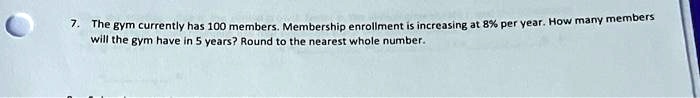 7. The gym currently has 100 members. Membership enrollment is increasing at 8% per year. How many members will the gym have in 5 years? Round to the nearest whole number.