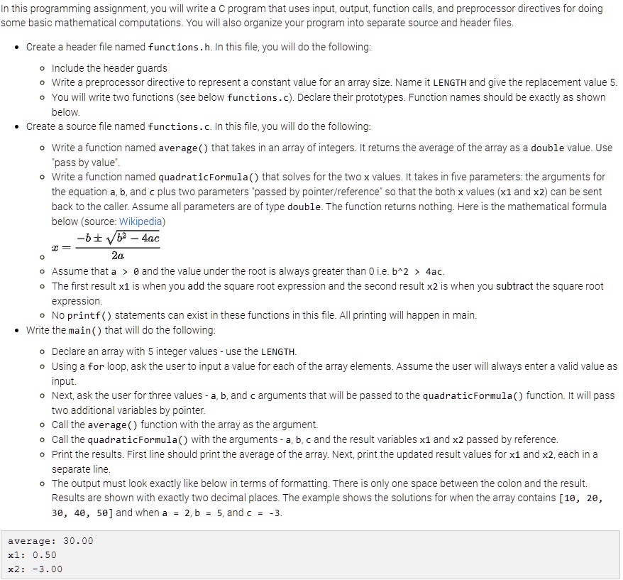 In this programming assignment, you will write a C program that uses input, output, function calls, and preprocessor directives for doing
some basic mathematical computations. You will also organize your program into separate source and header files.
• Create a header file named functions.h. In this file, you will do the following:
• Include the header guards
• Write a preprocessor directive to represent a constant value for an array size. Name it LENGTH and give the replacement value 5.
• You will write two functions (see below functions.c). Declare their prototypes. Function names should be exactly as shown
below.
• Create a source file named functions.c. In this file, you will do the following:
• Write a function named average() that takes in an array of integers. It returns the average of the array as a double value. Use
"pass by value".
• Write a function named quadraticFormula() that solves for the two x values. It takes in five parameters: the arguments for
the equation a, b, and c plus two parameters "passed by pointer/reference" so that the both x values (x1 and x2) can be sent
back to the caller. Assume all parameters are of type double. The function returns nothing. Here is the mathematical formula
below (source: Wikipedia)
-b pm sqrtb^2 - 4ac over 2a
• Assume that a > 0 and the value under the root is always greater than 0 i.e. b^2 > 4ac.
• The first result x1 is when you add the square root expression and the second result x2 is when you subtract the square root
expression.
• No printf() statements can exist in these functions in this file. All printing will happen in main.
• Write the main() that will do the following:
• Declare an array with 5 integer values - use the LENGTH.
• Using a for loop, ask the user to input a value for each of the array elements. Assume the user will always enter a valid value as
input.
• Next, ask the user for three values - a, b, and c arguments that will be passed to the quadraticFormula() function. It will pass
two additional variables by pointer.
• Call the average() function with the array as the argument.
• Call the quadraticFormula() with the arguments - a, b, c and the result variables x1 and x2 passed by reference.
• Print the results. First line should print the average of the array. Next, print the updated result values for x1 and x2, each in a
separate line.
• The output must look exactly like below in terms of formatting. There is only one space between the colon and the result.
Results are shown with exactly two decimal places. The example shows the solutions for when the array contains [10, 20,
30, 40, 50] and when a = 2, b = 5, and c = -3.
average: 30.00
x1: 0.50
x2: -3.00