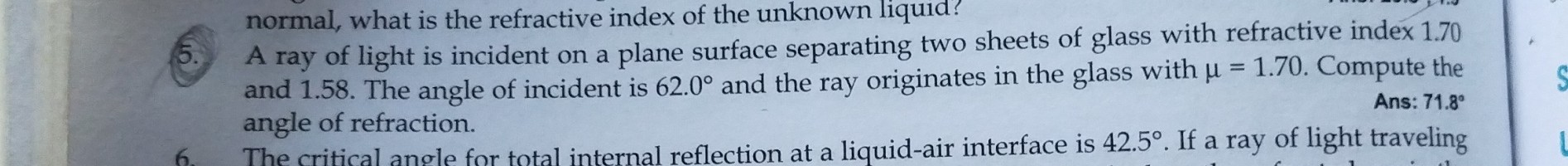 normal, what is the refractive index of the unknown liquid?
(5. A ray of light is incident on a plane surface separating two sheets of glass with refractive index 1.70 and 1.58. The angle of incident is 62.0^∘ and the ray originates in the glass with μ=1.70. Compute the
Ans: 71.8^∘ angle of refraction.