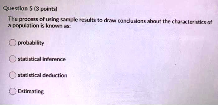 The process of using sample results to draw conclusions about the characteristics of a population is known as:

probability
statistical inference
statistical deduction
Estimating