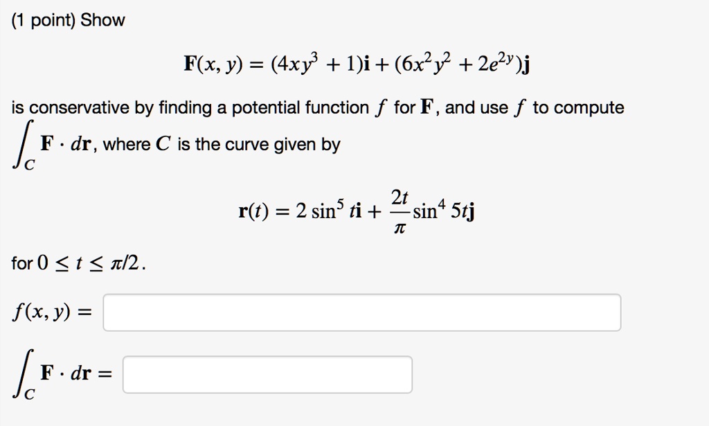 Show
F(x, y) = (4xy^3 + 1)i + (6x^2y^2 + 2e^2y)j
is conservative by finding a potential function f for F, and use f to compute
?C F · dr, where C is the curve given by
r(t) = 2 sin^5 ti + ?2t/??sin^4 5tj
for 0 ? t ? ?/2.
f(x, y) =
?C F · dr =