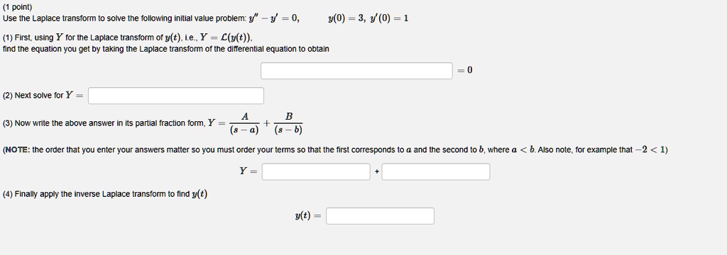 Use the Laplace transform to solve the following initial value problem: y” - y' = 0, y(0) = 3, y'(0) = 1
(1) First, using Y for the Laplace transform of y(t), i.e., Y = L(y(t)), find the equation you get by taking the Laplace transform of the differential equation to obtain
= 0
(2) Next solve for Y =
(3) Now write the above answer in its partial fraction form, Y = A/(s - a) + B/(s - b)
(NOTE: the order that you enter your answers matter so you must order your terms so that the first corresponds to a and the second to b, where a < b. Also note, for example that -2 < 1)
Y =
+
(4) Finally apply the inverse Laplace transform to find y(t)
y(t) =