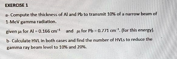 a- Compute the thickness of Al and Pb to transmit 10% of a narrow beam of
1-MeV gamma radiation.
given ??? for Al = 0.166 cm?¹ and ?? for Pb = 0.771 cm?¹. (for this energy).
b- Calculate HVL in both cases and find the number of HVLs to reduce the
gamma ray beam level to 10% and 20%.