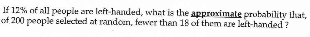 If 12% of all people are left-handed, what is the approximate probability that, of 200 people selected at random, fewer than 18 of them are left-handed ?