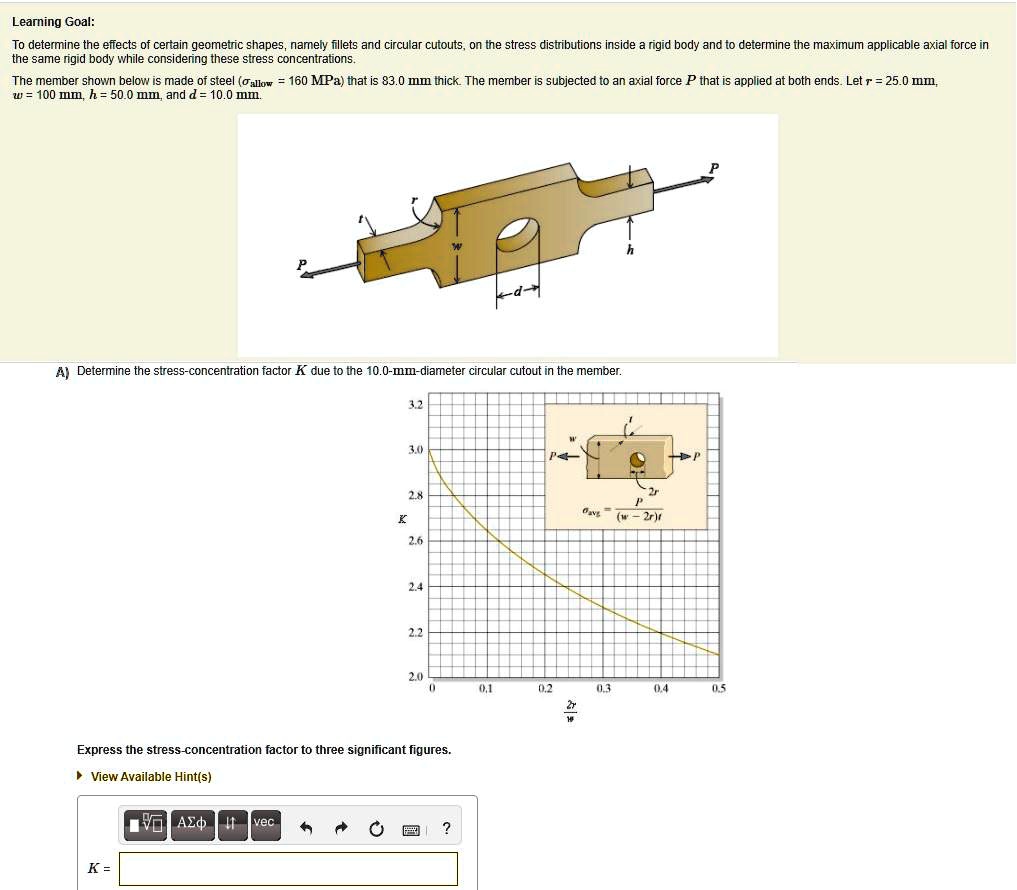 Learning Goal:
To determine the effects of certain geometric shapes, namely fillets and circular cutouts, on the stress distributions inside a rigid body and to determine the maximum applicable axial force in
the same rigid body while considering these stress concentrations.
The member shown below is made of steel (σallow = 160 MPa) that is 83.0 mm thick. The member is subjected to an axial force P that is applied at both ends. Let r = 25.0 mm,
w = 100 mm, h = 50.0 mm, and d = 10.0 mm.
A) Determine the stress-concentration factor K due to the 10.0-mm-diameter circular cutout in the member.
Express the stress-concentration factor to three significant figures.
K =
