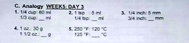 C. Analogy WEEK5: DAY 3
1. 1/4 cup: 60 ml
1/3 cup:  ml
4. 1 oz: 30 g
1 1/2 oz:  g
2. 1 tsp: 5 ml
1/4 tsp:  ml
5. 250 °F: 120 °C
125 °F:  °C
3. 1/4 inch: 5 mm
3/4 inch:  mm