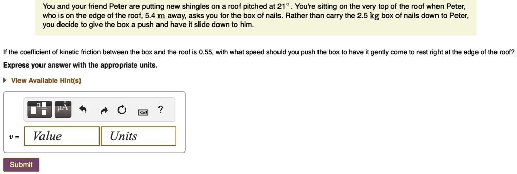 You and your friend Peter are putting new shingles on a roof pitched at 21°. You're sitting on the very top of the roof when Peter,
who is on the edge of the roof, 5.4 m away, asks you for the box of nails. Rather than carry the 2.5 kg box of nails down to Peter,
you decide to give the box a push and have it slide down to him.
If the coefficient of kinetic friction between the box and the roof is 0.55, with what speed should you push the box to have it gently come to rest right at the edge of the roof?
Express your answer with the appropriate units.
? View Available Hint(s)
v = Value Units
Submit