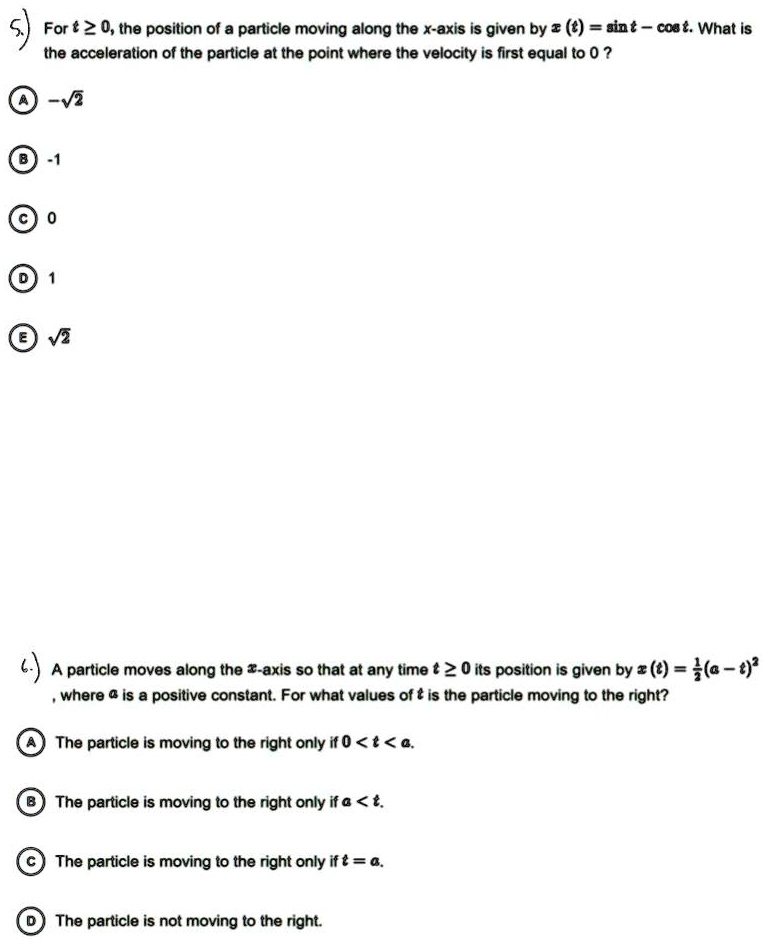 5.) For t ? 0, the position of a particle moving along the x-axis is given by x(t) = sin t - cos t. What is the acceleration of the particle at the point where the velocity is first equal to 0?

A -?2
B -1
C 0
D 1
E ?2

6.) A particle moves along the x-axis so that at any time t ? 0 its position is given by x(t) = 1/2(a - t)^2, where a is a positive constant. For what values of t is the particle moving to the right?

A The particle is moving to the right only if 0 < t < a.
B The particle is moving to the right only if a < t.
C The particle is moving to the right only if t = a.
D The particle is not moving to the right.