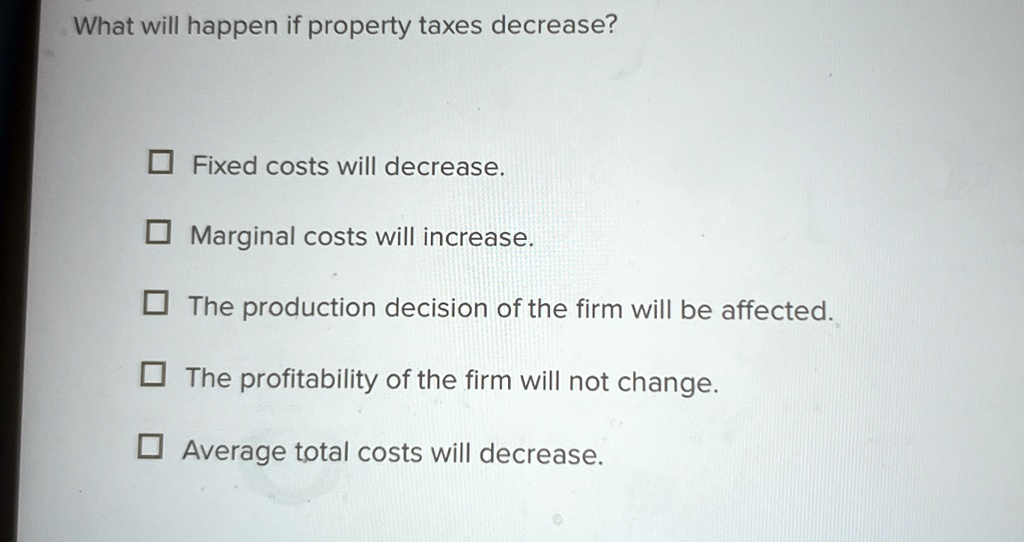 What will happen if property taxes decrease?
Fixed costs will decrease.
Marginal costs will increase.
The production decision of the firm will be affected.
The profitability of the firm will not change.
Average total costs will decrease.