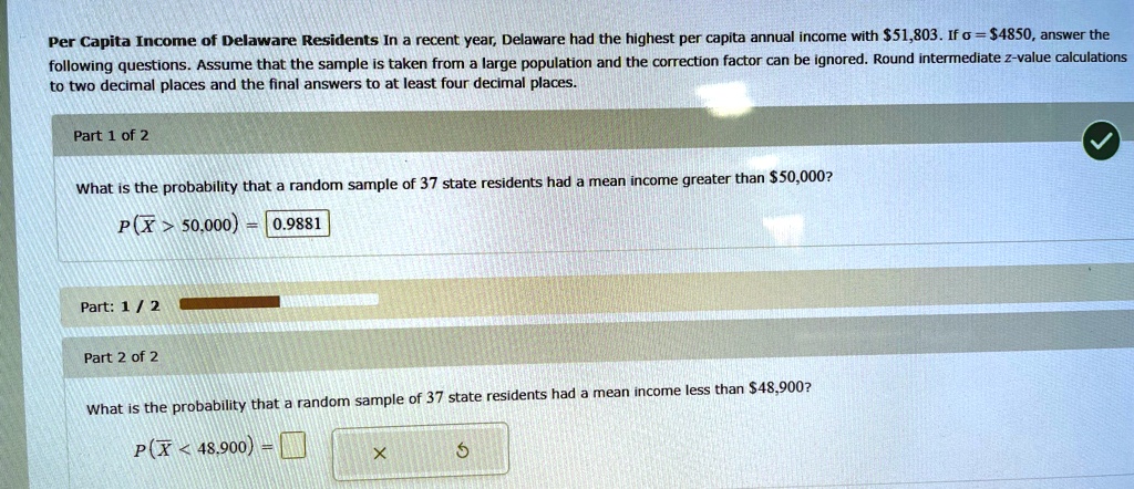 Per Capita Income of Delaware Residents In a recent year, Delaware had the highest per capita annual income with 51,803. Ifσ=4850, answer the following questions. Assume that the sample is taken from a large population and the correction factor can be ignored. Round intermediate z-value calculations to two decimal places and the final answers to at least four decimal places.
Part 1 of 2
What is the probability that a random sample of 37 state residents had a mean income greater than50,000?
P(X̅ > 50,000) = 0.9881
Part: 1 / 2
Part 2 of 2
What is the probability that a random sample of 37 state residents had a mean income less than 48,900?P(X̅ < 48,900) = 