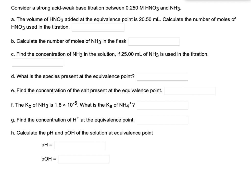Consider a strong acid-weak base titration between 0.250 M HNO3 and NH3.

a. The volume of HNO3 added at the equivalence point is 20.50 mL. Calculate the number of moles of
HNO3 used in the titration.

b. Calculate the number of moles of NH3 in the flask

c. Find the concentration of NH3 in the solution, if 25.00 mL of NH3 is used in the titration.

d. What is the species present at the equivalence point?

e. Find the concentration of the salt present at the equivalence point.

f. The Kb of NH3 is 1.8 !! 10??. What is the Ka of NH4??

g. Find the concentration of H? at the equivalence point.

h. Calculate the pH and pOH of the solution at equivalence point

pH =

pOH =