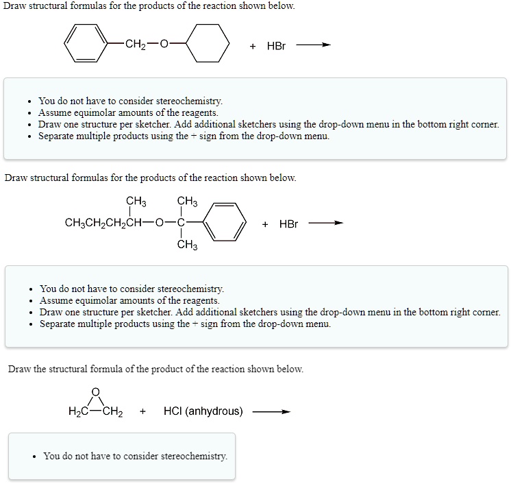 Draw structural formulas for the products of the reaction shown below.
[Phenyl]-CH2-O-[Cyclohexyl] + HBr ->
• You do not have to consider stereochemistry.
• Assume equimolar amounts of the reagents.
• Draw one structure per sketcher. Add additional sketchers using the drop-down menu in the bottom right corner.
• Separate multiple products using the + sign from the drop-down menu.

Draw structural formulas for the products of the reaction shown below.
CH3CH2CH2CH(CH3)-O-C(CH3)2[Phenyl] + HBr ->
• You do not have to consider stereochemistry.
• Assume equimolar amounts of the reagents.
• Draw one structure per sketcher. Add additional sketchers using the drop-down menu in the bottom right corner.
• Separate multiple products using the + sign from the drop-down menu.

Draw the structural formula of the product of the reaction shown below.
Ethylene Oxide + HCl (anhydrous) ->
• You do not have to consider stereochemistry.
