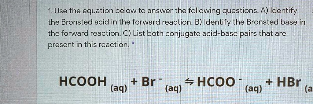 1. Use the equation below to answer the following questions. A) Identify the Bronsted acid in the forward reaction. B) Identify the Bronsted base in the forward reaction. C) List both conjugate acid-base pairs that are present in this reaction. 

HCOOH (aq) + Br - (aq) ? HCOO - (aq) + HBr (aq)