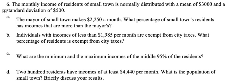 6. The monthly income of residents of small town is normally distributed with a mean of 3000 and a standard deviation of500.
a.
The mayor of small town makes 2,250 a month. What percentage of small town's residents
has incomes that are more than the mayor's?
b. Individuals with incomes of less than1,985 per month are exempt from city taxes. What
percentage of residents is exempt from city taxes?
c.
What are the minimum and the maximum incomes of the middle 95% of the residents?
d. Two hundred residents have incomes of at least 4,440 per month. What is the population of
small town? Briefly discuss your results.