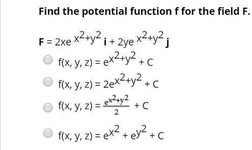 Find the potential function f for the field F.
F = 2xe^(x^2+y^2) i + 2ye^(x^2+y^2) j
f(x, y, z) = e^(x^2+y^2) + C
f(x, y, z) = 2e^(x^2+y^2) + C
f(x, y, z) = (e^(x^2+y^2))/2 + C
f(x, y, z) = e^(x^2) + e^(y^2) + C