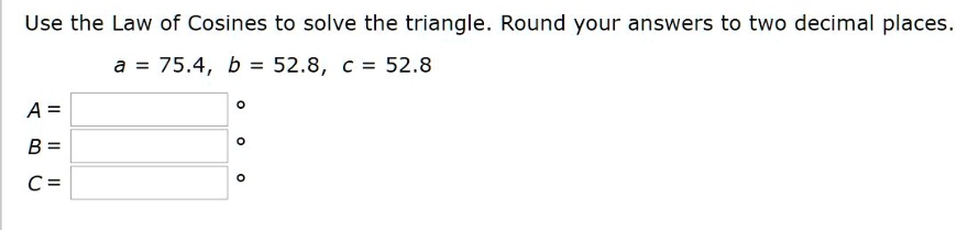 Use the Law of Cosines to solve the triangle. Round your answers to two decimal places.
a = 75.4, b = 52.8, c = 52.8
A =
B =
C =