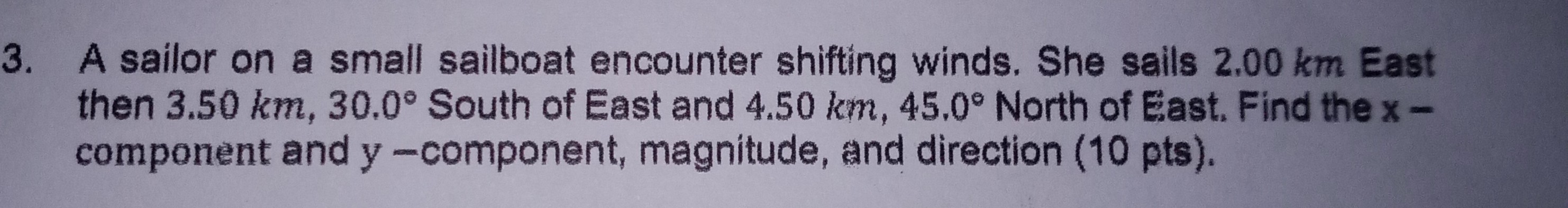 3. A sailor on a small sailboat encounter shifting winds. She sails 2.00 km East then 3.50  km, 30.0^∘ South of East and 4.50  km, 45.0^∘ North of East. Find the x component and y -component, magnitude, and direction (10 pts).