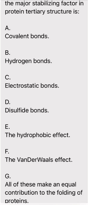 the major stabilizing factor in
protein tertiary structure is:
A.
Covalent bonds.
B.
Hydrogen bonds.
C.
Electrostatic bonds.
D.
Disulfide bonds.
E.
The hydrophobic effect.
F.
The VanderWaals effect.
G.
All of these make an equal
contribution to the folding of
proteins.