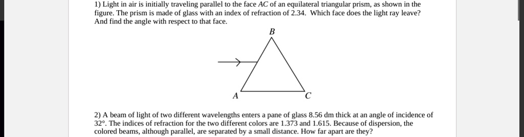 1) Light in air is initially traveling parallel to the face AC of an equilateral triangular prism, as shown in the figure. The prism is made of glass with an index of refraction of 2.34. Which face does the light ray leave? And find the angle with respect to that face.
2) A beam of light of two different wavelengths enters a pane of glass 8.56 dm thick at an angle of incidence of 32°. The indices of refraction for the two different colors are 1.373 and 1.615. Because of dispersion, the colored beams, although parallel, are separated by a small distance. How far apart are they?