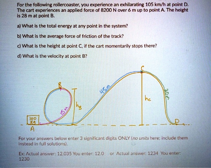 For the following rollercoaster, you experience an exhilarating 105 km/h at point D. The cart experiences an applied force of 8200 N over 6 m up to point A. The height is 28 m at point B.

a) What is the total energy at any point in the system?

b) What is the average force of friction of the track?

c) What is the height at point C, if the cart momentarily stops there?

d) What is the velocity at point B?