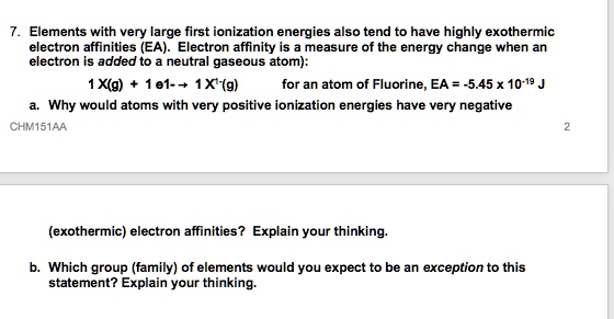7. Elements with very large first ionization energies also tend to have highly exothermic electron affinities (EA). Electron affinity is a measure of the energy change when an electron is added to a neutral gaseous atom):
1 X(g) + 1 e1- ? 1 X1-(g) for an atom of Fluorine, EA = -5.45 x 10-19 J
a. Why would atoms with very positive ionization energies have very negative (exothermic) electron affinities? Explain your thinking.
b. Which group (family) of elements would you expect to be an exception to this statement? Explain your thinking.