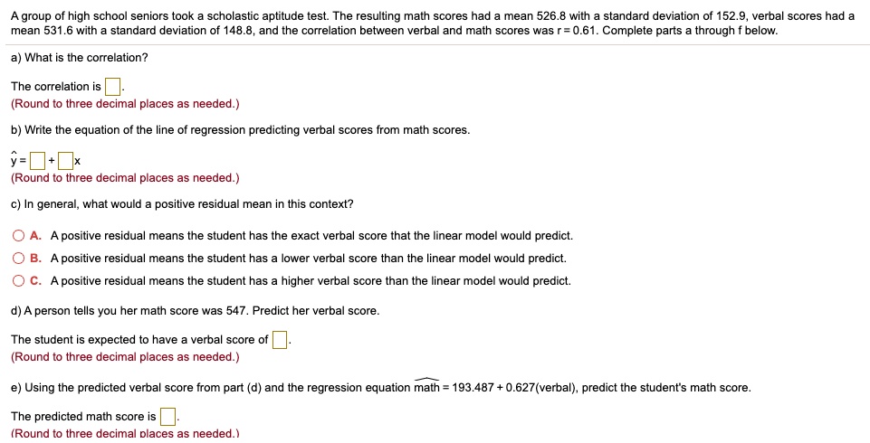 A group of high school seniors took a scholastic aptitude test. The resulting math scores had a mean 526.8 with a standard deviation of 152.9, verbal scores had a mean 531.6 with a standard deviation of 148.8, and the correlation between verbal and math scores was r = 0.61. Complete parts a through f below.
a) What is the correlation?
The correlation is .
(Round to three decimal places as needed.)
b) Write the equation of the line of regression predicting verbal scores from math scores.
y? =  +  x
(Round to three decimal places as needed.)
c) In general, what would a positive residual mean in this context?
A. A positive residual means the student has the exact verbal score that the linear model would predict.
B. A positive residual means the student has a lower verbal score than the linear model would predict.
C. A positive residual means the student has a higher verbal score than the linear model would predict.
d) A person tells you her math score was 547. Predict her verbal score.
The student is expected to have a verbal score of .
(Round to three decimal places as needed.)
e) Using the predicted verbal score from part (d) and the regression equation math? = 193.487 + 0.627(verbal), predict the student's math score.
The predicted math score is .
(Round to three decimal places as needed.)
