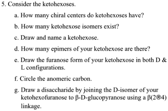 5. Consider the ketohexoses.
a. How many chiral centers do ketohexoses have?
b. How many ketohexose isomers exist?
c. Draw and name a ketohexose.
d. How many epimers of your ketohexose are there?
e. Draw the furanose form of your ketohexose in both D    
L configurations.
f. Circle the anomeric carbon.
g. Draw a disaccharide by joining the D-isomer of your
ketohexofuranose to β-D-glucopyranose using a β(2→4)
linkage.