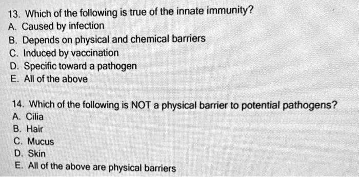 13. Which of the following is true of the innate immunity?
A. Caused by infection
B. Depends on physical and chemical barriers
C. Induced by vaccination
D. Specific toward a pathogen
E. All of the above

14. Which of the following is NOT a physical barrier to potential pathogens?
A. Cilia
B. Hair
C. Mucus
D. Skin
E. All of the above are physical barriers