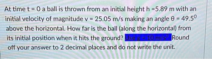 At time t = 0 a ball is thrown from an initial height h = 5.89 m with an initial velocity of magnitude v = 25.05 m/s making an angle ? = 49.5° above the horizontal. How far is the ball (along the horizontal) from its initial position when it hits the ground? Use g = 10 m/s². Round off your answer to 2 decimal places and do not write the unit.