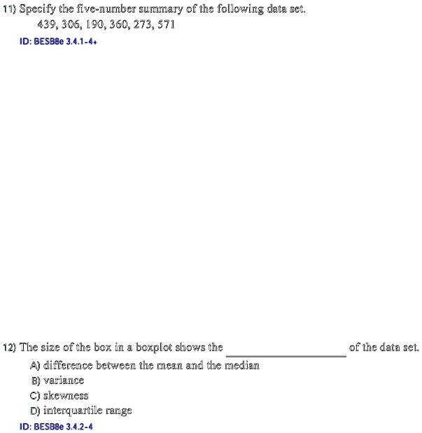 11) Specify the five-number summary of the following data set.
439, 306, 190, 360, 273, 571
ID: BESB8e 3.4.1-4+
12) The size of the box in a boxplot shows the  of the data set.
A) difference between the mean and the median
B) variance
C) skewness
D) interquartile range
ID: BESB8e 3.4.2-4