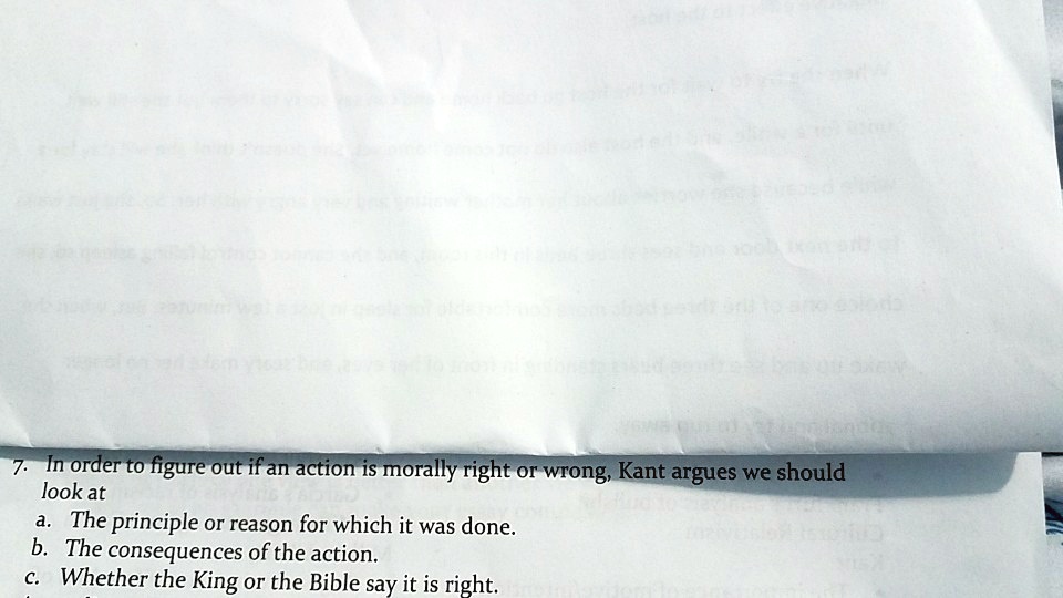 7. In order to figure out if an action is morally right or wrong, Kant argues we should
look at
a. The principle or reason for which it was done.
b. The consequences of the action.
c. Whether the King or the Bible say it is right.