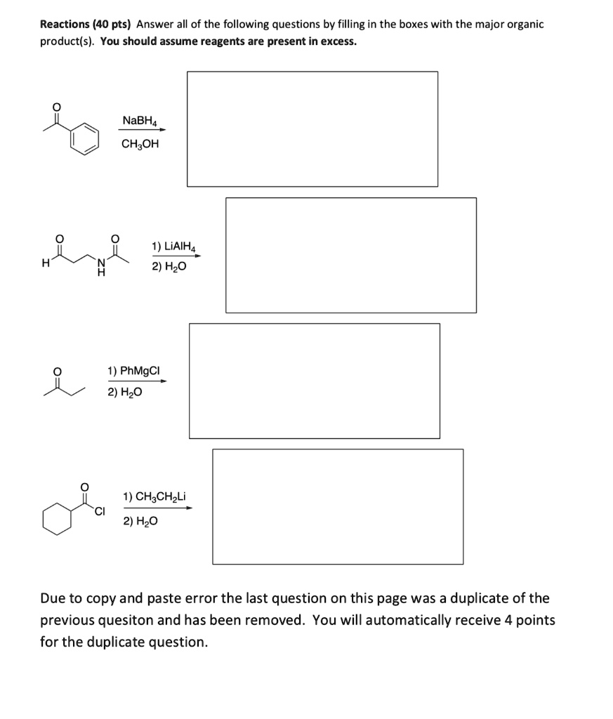 Reactions (40 pts) Answer all of the following questions by filling in the boxes with the major organic
product(s). You should assume reagents are present in excess.
NaBH4
CH3OH
1) LiAlH4
2) H2O
1) PhMgCl
2) H2O
1) CH3CH2Li
2) H2O
Due to copy and paste error the last question on this page was a duplicate of the
previous quesiton and has been removed. You will automatically receive 4 points
for the duplicate question.