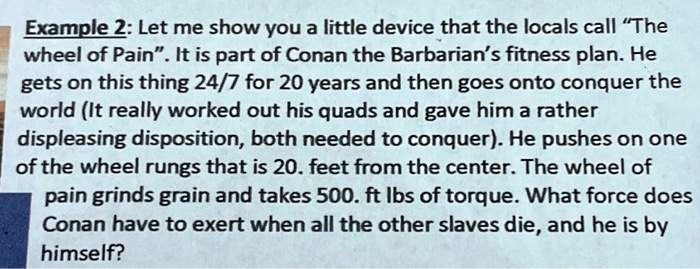 Example 2: Let me show you a little device that the locals call "The wheel of Pain". It is part of Conan the Barbarian's fitness plan. He gets on this thing 24/7 for 20 years and then goes onto conquer the world (It really worked out his quads and gave him a rather displeasing disposition, both needed to conquer). He pushes on one of the wheel rungs that is 20. feet from the center. The wheel of pain grinds grain and takes 500. ft lbs of torque. What force does Conan have to exert when all the other slaves die, and he is by himself?