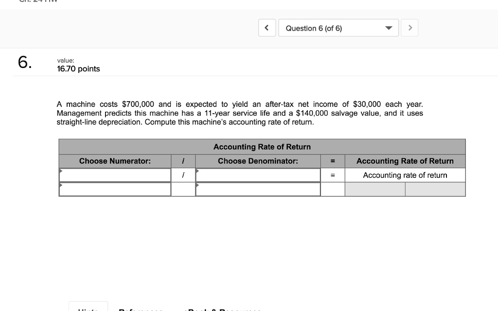6.
value:
16.70 points
A machine costs 700,000 and is expected to yield an after-tax net income of30,000 each year.
Management predicts this machine has a 11-year service life and a 140,000 salvage value, and it uses
straight-line depreciation. Compute this machine's accounting rate of return.
Choose Numerator:  Accounting Rate of Return
Choose Denominator: = Accounting Rate of Return
= Accounting rate of return