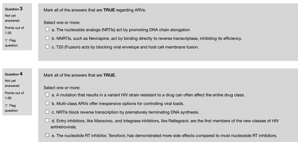Mark all of the answers that are TRUE regarding ARVs.

Select one or more:
a. The nucleoside analogs (NRTIs) act by promoting DNA chain elongation
b. NNRTIs, such as Nevirapine, act by binding directly to reverse transcriptase, inhibiting its efficiency.
c. T20 (Fuzeon) acts by blocking viral envelope and host cell membrane fusion.

Mark all of the answers that are TRUE.

Select one or more:
a. A mutation that results in a variant HIV strain resistant to a drug can often affect the entire drug class.
b. Multi-class ARVs offer inexpensive options for controlling viral loads.
c. NRTIs block reverse transcription by prematurely terminating DNA synthesis.
d. Entry inhibitors, like Maraviroc, and integrase inhibitors, like Raltegravir, are the first members of the new classes of HIV antiretrovirals.
e. The nucleotide RT inhibitor, Tenofovir, has demonstrated more side effects compared to most nucleoside RT inhibitors.