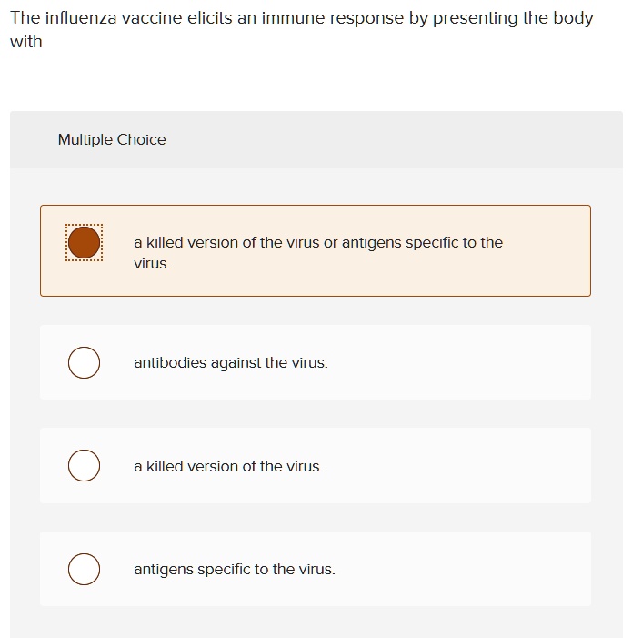 The influenza vaccine elicits an immune response by presenting the body with
Multiple Choice
a killed version of the virus or antigens specific to the
virus.
antibodies against the virus.
a killed version of the virus.
antigens specific to the virus.