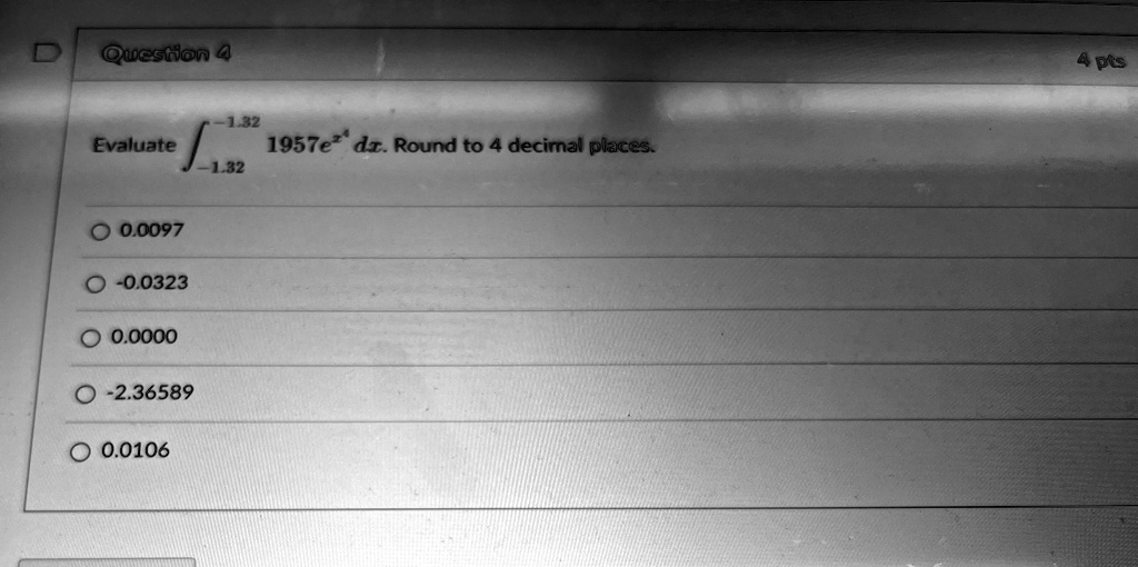 Question 4
Evaluate ∫-1.32^-1.32 1957e^x dx. Round to 4 decimal places.
0.0097
-0.0323
0.0000
-2.36589
0.0106