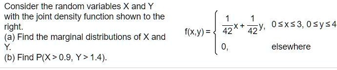 Consider the random variables X and Y with the joint density function shown to the right.
(a) Find the marginal distributions of X and Y.
(b) Find P(X > 0.9, Y > 1.4).
f(x, y) = 
1/42x + 1/42y, 0 ? x ? 3, 0 ? y ? 4
0, elsewhere