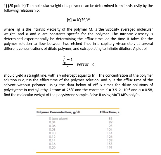 1) (25 points) The molecular weight of a polymer can be determined from its viscosity by the following relationship:

[?] = K(Mv)^a

where [?] is the intrinsic viscosity of the polymer Mv is the viscosity averaged molecular weight, and K and a are constants specific for the polymer. The intrinsic viscosity is determined experimentally be determining the efflux time, or the time it takes for the polymer solution to flow between two etched lines in a capillary viscometer, at several different concentrations of dilute polymer, and extrapolating to infinite dilution. A plot of

(t/t0 - 1) / c versus c

should yield a straight line, with a y intercept equal to [?]. The concentration of the polymer solution is c, t is the efflux time of the polymer solution, and t0 is the efflux time of the solvent without polymer. Using the data below of efflux times for dilute solutions of polystyrene in methyl ethyl ketone at 25°C and the constants K = 3.9 × 10?? and a = 0.58, find the molecular weight of the polystyrene sample. Solve it using MATLAB's polyfit.

Polymer Concentration, g/dL EffluxTime, s
0 (pure solvent) 83
0.04 89
0.06 95
0.08 104
0.10 114
0.12 126
0.14 139
0.16 155
0.20 191